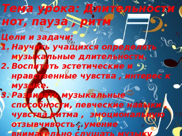 Тема урока: Длительности нот, пауза , ритм  Цели и задачи: Научить учащихся определять музыкальные длительности. Воспитать эстетические и нравственные чувства , интерес к музыке. Развивать музыкальные способности, певческие навыки , чувства ритма , эмоциональную отзывчивость , умение внимательно слушать музыку 