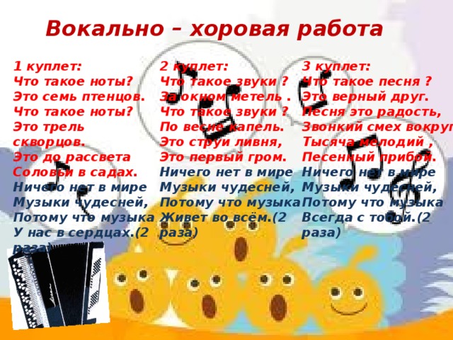 Вокально – хоровая работа 1 куплет: 3 куплет: 2 куплет: Что такое ноты? Что такое песня ? Что такое звуки ? За окном метель . Это семь птенцов. Это верный друг. Что такое ноты? Песня это радость, Что такое звуки ? Звонкий смех вокруг. По весне капель. Это трель скворцов. Это струи ливня, Это до рассвета Тысяча мелодий , Это первый гром. Соловьи в садах. Песенный прибой. Ничего нет в мире Ничего нет в мире Ничего нет в мире Музыки чудесней, Музыки чудесней, Музыки чудесней, Потому что музыка Потому что музыка Потому что музыка У нас в сердцах.(2 раза) Живет во всём.(2 раза) Всегда с тобой.(2 раза) 