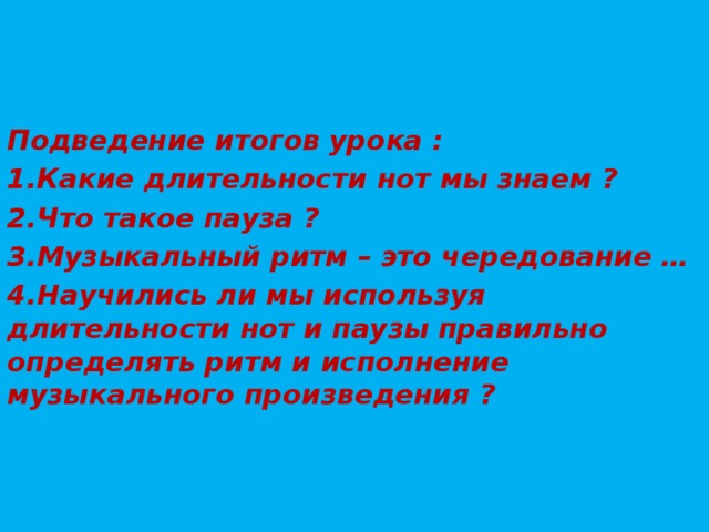 Подведение итогов урока : 1.Какие длительности нот мы знаем ? 2.Что такое пауза ? 3.Музыкальный ритм – это чередование … 4.Научились ли мы используя длительности нот и паузы правильно определять ритм и исполнение музыкального произведения ? 