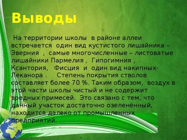 Выводы   На территории школы в районе аллеи встречается один вид кустистого лишайника –Эверния , самые многочисленные – листоватые лишайники Пармелия , Гипогимния , Ксантория, Фисция  и один вид накипных- Леканора . Степень покрытия стволов составляет более 70 %. Таким образом, воздух в этой части школы чистый и не содержит вредных примесей. Это связано с тем, что данный участок достаточно озеленённый, находится далеко от промышленных предприятий. 