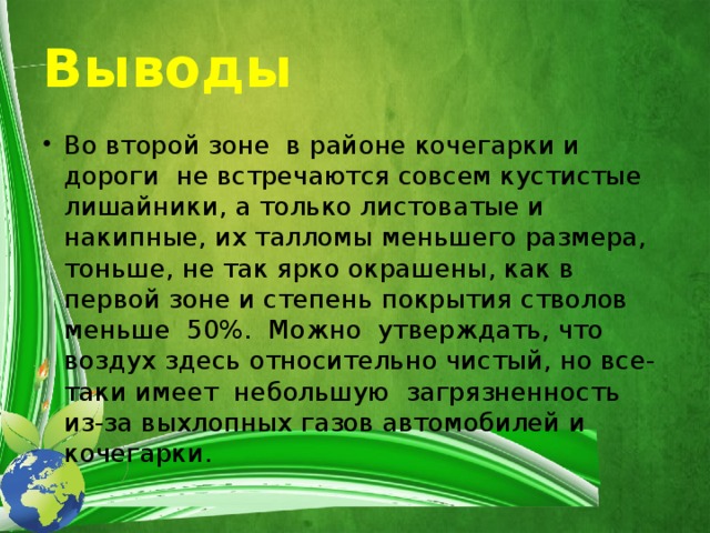 Выводы Во второй зоне в районе кочегарки и дороги не встречаются совсем кустистые лишайники, а только листоватые и накипные, их талломы меньшего размера, тоньше, не так ярко окрашены, как в первой зоне и степень покрытия стволов меньше 50%. Можно утверждать, что воздух здесь относительно чистый, но все-таки имеет небольшую загрязненность из-за выхлопных газов автомобилей и кочегарки. 
