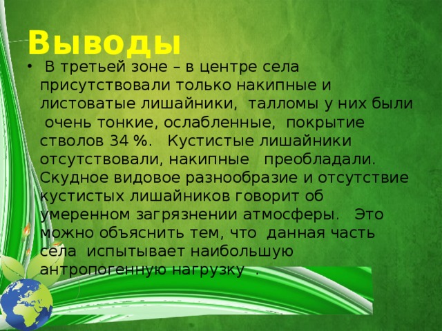 Выводы  В третьей зоне – в центре села присутствовали только накипные и листоватые лишайники, талломы у них были очень тонкие, ослабленные, покрытие стволов 34 %. Кустистые лишайники отсутствовали, накипные преобладали. Скудное видовое разнообразие и отсутствие кустистых лишайников говорит об умеренном загрязнении атмосферы. Это можно объяснить тем, что данная часть села испытывает наибольшую антропогенную нагрузку . 