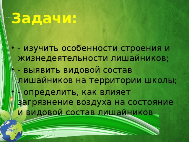 Задачи: - изучить особенности строения и жизнедеятельности лишайников; - выявить видовой состав лишайников на территории школы; - определить, как влияет загрязнение воздуха на состояние и видовой состав лишайников 