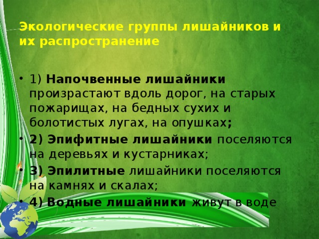 Экологические группы лишайников и их распространение 1) Напочвенные лишайники произрастают вдоль дорог, на старых пожарищах, на бедных сухих и болотистых лугах, на опушках ; 2) Эпифитные лишайники  поселяются на деревьях и кустарниках; 3) Эпилитные  лишайники поселяются на камнях и скалах; 4)  Водные лишайники живут в воде 