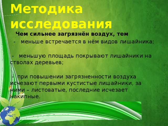 Методика исследования    Чем сильнее загрязнён воздух, тем  - меньше встречается в нём видов лишайника;     - меньшую площадь покрывают лишайники на стволах деревьев;     - при повышении загрязненности воздуха исчезают первыми кустистые лишайники, за ними – листоватые, последние исчезает накипные.    