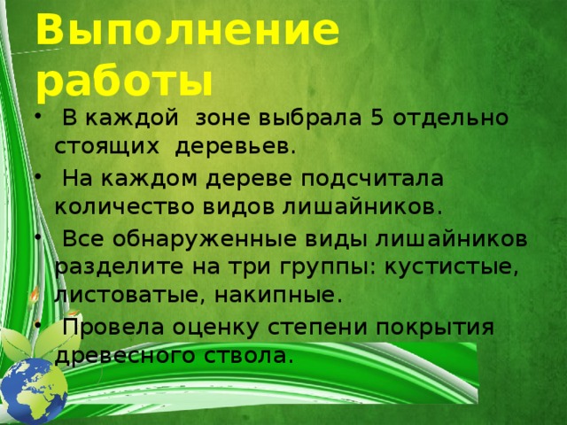 Выполнение работы  В каждой зоне выбрала 5 отдельно стоящих деревьев.  На каждом дереве подсчитала количество видов лишайников.  Все обнаруженные виды лишайников разделите на три группы: кустистые, листоватые, накипные.  Провела оценку степени покрытия древесного ствола. 