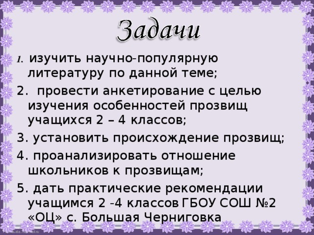  1. изучить научно-популярную литературу по данной теме; 2. провести анкетирование с целью изучения особенностей прозвищ учащихся 2 – 4 классов; 3. установить происхождение прозвищ; 4. проанализировать отношение школьников к прозвищам; 5. дать практические рекомендации учащимся 2 -4 классов  ГБОУ СОШ №2 «ОЦ» с. Большая Черниговка 