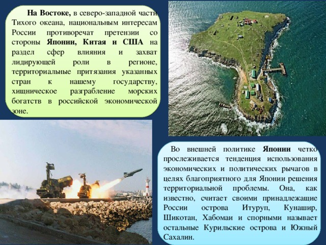  На Востоке, в северо-западной части Тихого океана, национальным интересам России противоречат претензии со стороны Японии, Китая и США на раздел сфер влияния и захват лидирующей роли в регионе, территориальные притязания указанных стран к нашему государству, хищническое разграбление морских богатств в российской экономической зоне.  Во внешней политике Японии четко прослеживается тенденция использования экономических и политических рычагов в целях благоприятного для Японии решения территориальной проблемы. Она, как известно, считает своими принадлежащие России острова Итуруп, Кунашир, Шикотан, Хабомаи и спорными называет остальные Курильские острова и Южный Сахалин. 