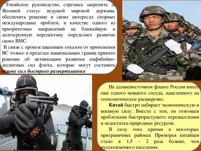  Токийское руководство, стремясь закрепить за Японией статус ведущей мировой державы, обеспечить решение в своих интересах спорных международных проблем, в качестве одного из приоритетных направлений на ближайшую и долгосрочную перспективу определяет развитие своих ВМС.  В связи с провозглашенным отказом от применения ВС только в пределах национальных границ принято решение об активизации развития амфибийно-десантных сил флота, которые могут составить основу сил быстрого развертывания  На дальневосточном фланге Россия имеет еще одного мощного соседа, нацеленного на геополитическое расширение. Китай быстро набирает экономическую и военную силу. Вместе с тем, он отягощен проблемами быстрорастущего перенаселения и недостатка природных ресурсов. В силу этих причин в некоторых приграничных районах Приморья китайцев стало в 1,5 - 2 раза больше, чем русскоязычного населения. 