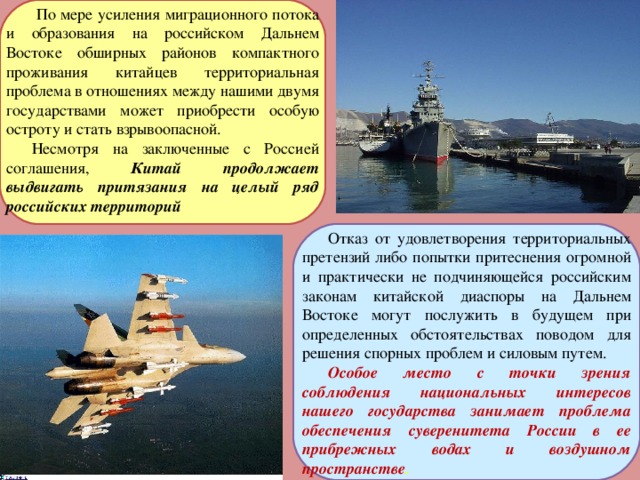  По мере усиления миграционного потока и образования на российском Дальнем Востоке обширных районов компактного проживания китайцев территориальная проблема в отношениях между нашими двумя государствами может приобрести особую остроту и стать взрывоопасной. Несмотря на заключенные с Россией соглашения, Китай продолжает выдвигать притязания на целый ряд российских территорий Отказ от удовлетворения территориальных претензий либо попытки притеснения огромной и практически не подчиняющейся российским законам китайской диаспоры на Дальнем Востоке могут послужить в будущем при определенных обстоятельствах поводом для решения спорных проблем и силовым путем. Особое место с точки зрения соблюдения национальных интересов нашего государства занимает проблема обеспечения суверенитета России в ее прибрежных водах и воздушном пространстве . 
