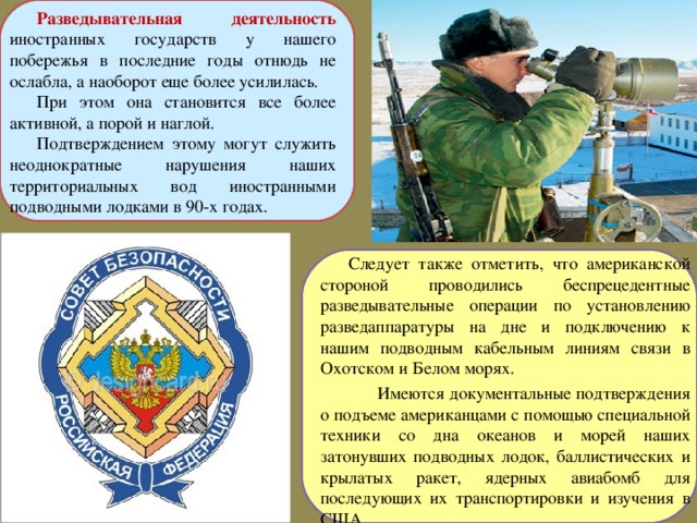 Разведывательная деятельность иностранных государств у нашего побережья в последние годы отнюдь не ослабла, а наоборот еще более усилилась. При этом она становится все более активной, а порой и наглой. Подтверждением этому могут служить неоднократные нарушения наших территориальных вод иностранными подводными лодками в 90-х годах. Следует также отметить, что американской стороной проводились беспрецедентные разведывательные операции по установлению разведаппаратуры на дне и подключению к нашим подводным кабельным линиям связи в Охотском и Белом морях.  Имеются документальные подтверждения о подъеме американцами с помощью специальной техники со дна океанов и морей наших затонувших подводных лодок, баллистических и крылатых ракет, ядерных авиабомб для последующих их транспортировки и изучения в США 