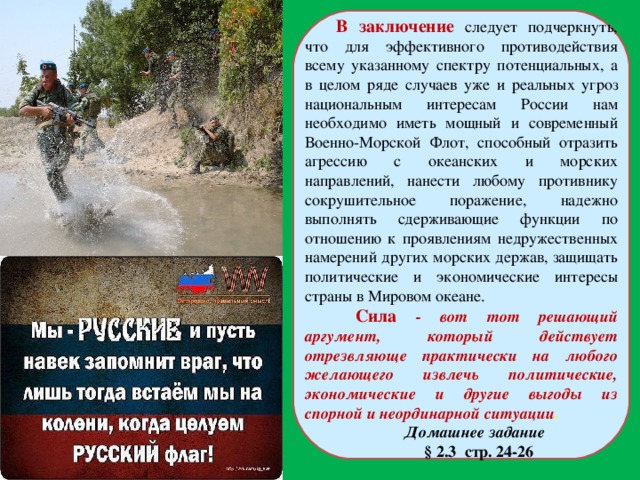 В заключение следует подчеркнуть, что для эффективного противодействия всему указанному спектру потенциальных, а в целом ряде случаев уже и реальных угроз национальным интересам России нам необходимо иметь мощный и современный Военно-Морской Флот, способный отразить агрессию с океанских и морских направлений, нанести любому противнику сокрушительное поражение, надежно выполнять сдерживающие функции по отношению к проявлениям недружественных намерений других морских держав, защищать политические и экономические интересы страны в Мировом океане.  Сила - вот тот решающий аргумент, который действует отрезвляюще практически на любого желающего извлечь политические, экономические и другие выгоды из спорной и неординарной ситуации . Домашнее задание  § 2.3 стр. 24-26 