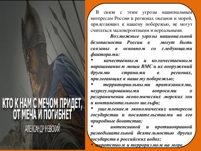  В связи с этим угрозы национальным интересам России в регионах океанов и морей, прилегающих к нашему побережью, не могут считаться маловероятными и нереальными.  Возможные угрозы национальной безопасности России в могут быть связаны в основном со следующими факторами:  качественным и количественным наращиванием мощи ВМС и их вооружений другими странами в регионах, прилегающих к нашему побережью;  территориальными притязаниями, неурегулированными вопросами о разграничении экономических морских зон и континентального шельфа;  ущемлением экономических интересов государства и посягательствами на его природные богатства;  интенсивной и противоправной разведывательной деятельностью других государств в российских водах;  пиратством и терроризмом на море.  