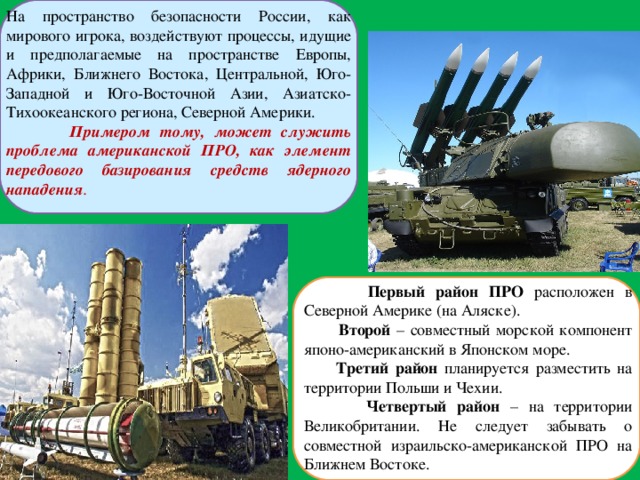 На пространство безопасности России, как мирового игрока, воздействуют процессы, идущие и предполагаемые на пространстве Европы, Африки, Ближнего Востока, Центральной, Юго-Западной и Юго-Восточной Азии, Азиатско-Тихоокеанского региона, Северной Америки.  Примером тому, может служить проблема американской ПРО, как элемент передового базирования средств ядерного нападения .  Первый район ПРО расположен в Северной Америке (на Аляске).  Второй – совместный морской компонент японо-американский в Японском море.  Третий район планируется разместить на территории Польши и Чехии.  Четвертый район – на территории Великобритании. Не следует забывать о совместной израильско-американской ПРО на Ближнем Востоке. 