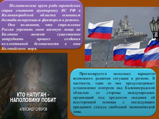  Политические круги ряда европейских стран считают группировку ВС РФ в Калининградской области основным дестабилизирующим фактором в регионе. Они полагают, что стремление России укрепить свою военную мощь на Балтике может существенно затруднить процесс создания коллективной безопасности в зоне Балтийского моря. Прогнозируется несколько вариантов возможного развития ситуации в регионе. В частности, один из них предусматривает установление контроля над Калининградской областью со стороны международных организаций под предлогом оказания ей всесторонней помощи с последующим приданием статуса свободной экономической зоны. 