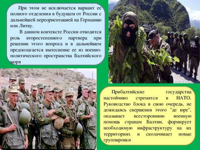 При этом не исключается вариант ее полного отделения в будущем от России с дальнейшей переориентацией на Германию или Литву.  В данном контексте России отводится роль второстепенного партнера при решении этого вопроса и в дальнейшем предполагается вытеснение ее из военно-политического пространства Балтийского моря Прибалтийские государства настойчиво стремятся в НАТО. Руководство блока в свою очередь, не дожидаясь свершения этого 