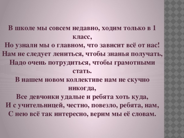 В школе мы совсем недавно, ходим только в 1 класс, Но узнали мы о главном, что зависит всё от нас! Нам не следует лениться, чтобы знанья получать, Надо очень потрудиться, чтобы грамотными стать. В нашем новом коллективе нам не скучно никогда, Все девчонки удалые и ребята хоть куда, И с учительницей, честно, повезло, ребята, нам, С нею всё так интересно, верим мы её словам. 