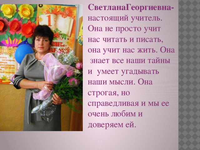СветланаГеоргиевна- настоящий учитель. Она не просто учит нас читать и писать, она учит нас жить. Она знает все наши тайны и умеет угадывать наши мысли. Она строгая, но справедливая и мы ее очень любим и доверяем ей. 
