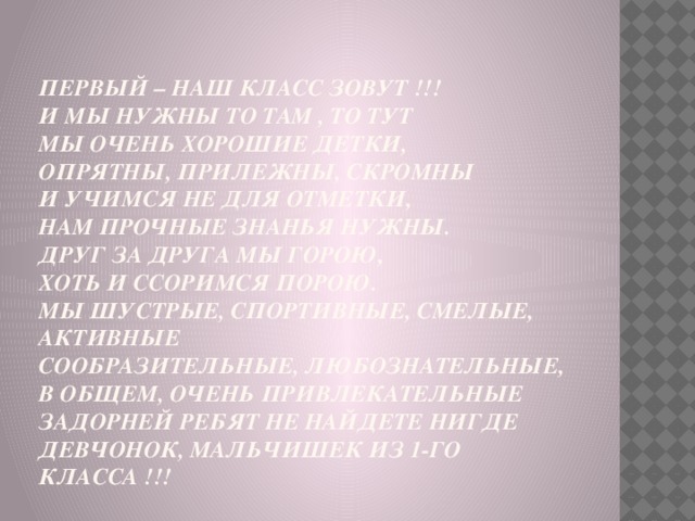 первый – наш класс зовут !!!  И мы нужны то там , то тут  Мы очень хорошие детки,  Опрятны, прилежны, скромны  И учимся не для отметки,  Нам прочные знанья нужны.  Друг за друга мы горою,  Хоть и ссоримся порою.  Мы шустрые, спортивные, смелые, активные  Сообразительные, любознательные,  В общем, очень привлекательные  Задорней ребят не найдете нигде  Девчонок, мальчишек из 1-го класса !!!   
