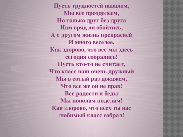 Пусть трудностей навалом, Мы все преодолеем, Но только друг без друга Нам вряд ли обойтись, А с другом жизнь прекрасней И много веселее, Как здорово, что все мы здесь сегодня собрались! Пусть кто-то не считает, Что класс наш очень дружный Мы в сотый раз докажем, Что все же он не прав! Все радости и беды Мы пополам поделим! Как здорово, что всех ты нас любимый класс собрал! 