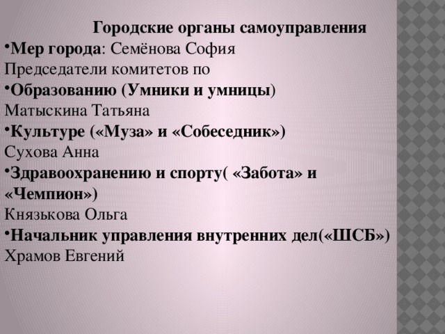  Городские органы самоуправления Мер города : Семёнова София Председатели комитетов по Образованию (Умники и умницы ) Матыскина Татьяна Культуре («Муза» и «Собеседник») Сухова Анна Здравоохранению и спорту( «Забота» и «Чемпион») Князькова Ольга Начальник управления внутренних дел(«ШСБ») Храмов Евгений 