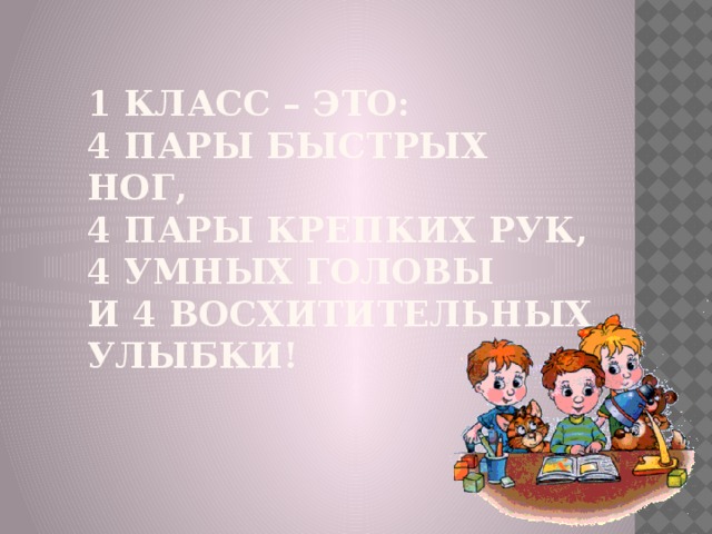 1 класс – это:  4 пары быстрых ног,  4 пары крепких рук,  4 умных головы  И 4 восхитительных улыбки!   