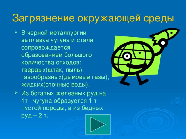 Загрязнение окружающей среды В черной металлургии выплавка чугуна и стали сопровождается образованием большого количества отходов: твердых(шлак, пыль), газообразных(дымовые газы), жидких(сточные воды). Из богатых железных руд на 1т чугуна образуется 1 т пустой породы, а из бедных руд – 2 т. 
