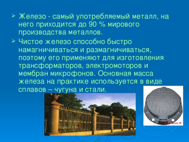 Железо - самый употребляемый металл, на него приходится до 90 % мирового производства металлов. Чистое железо способно быстро намагничиваться и размагничиваться, поэтому его применяют для изготовления трансформаторов, электромоторов и мембран микрофонов. Основная масса железа на практике используется в виде сплавов – чугуна и стали. 