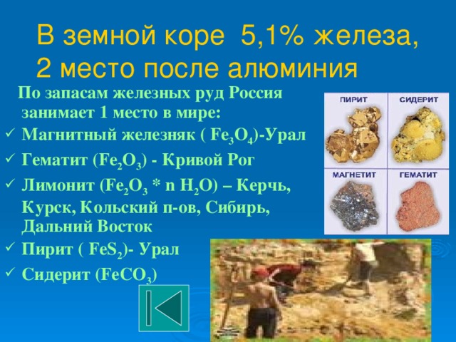В земной коре 5,1% железа,  2 место после алюминия  По запасам железных руд Россия занимает 1 место в мире: Магнитный железняк ( Fe 3 O 4 )-Урал Гематит (Fe 2 O 3 ) - Кривой Рог Лимонит (Fe 2 O 3 * n H 2 O) – Керчь, Курск, Кольский п-ов, Сибирь, Дальний Восток Пирит ( FeS 2 )- Урал Cидерит (FeCO 3 ) 