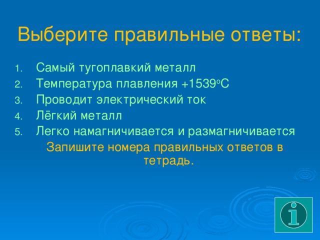 Выберите правильные ответы: Самый тугоплавкий металл Температура плавления +1539 о С Проводит электрический ток Лёгкий металл Легко намагничивается и размагничивается  Запишите номера правильных ответов в тетрадь. 
