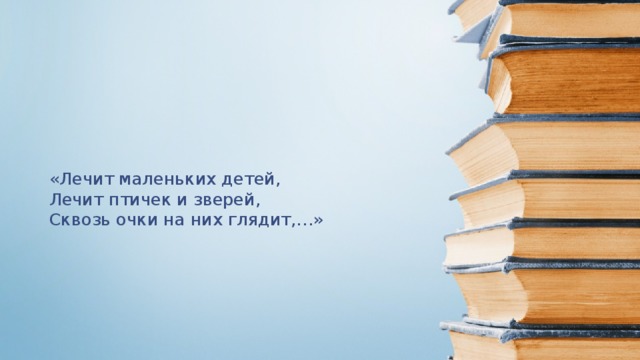 «Лечит маленьких детей, Лечит птичек и зверей, Сквозь очки на них глядит,…»