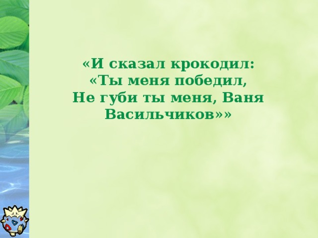 «И сказал крокодил:  «Ты меня победил,  Не губи ты меня, Ваня Васильчиков»»