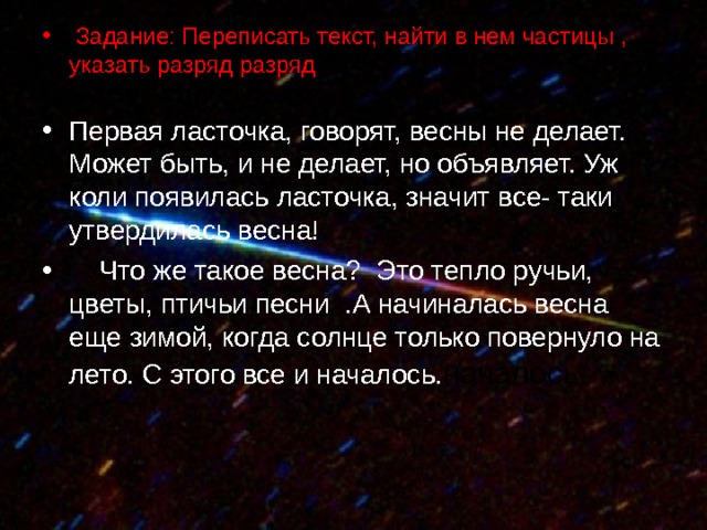  Задание: Переписать текст, найти в нем частицы , указать разряд разряд о  - Первая ласточка, говорят, весны не делает. Может быть, и не делает, но объявляет. Уж коли появилась ласточка, значит все- таки утвердилась весна!  Что же такое весна? Это тепло ручьи, цветы, птичьи песни .А начиналась весна еще зимой, когда солнце только повернуло на лето. С этого все и началось. началось. 