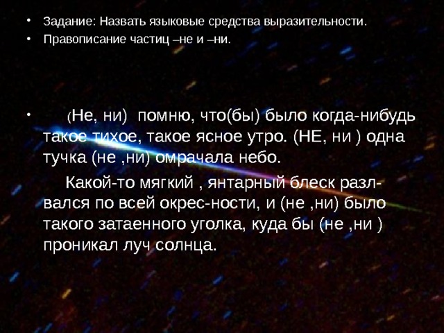 Задание: Назвать языковые средства выразительности. Правописание частиц –не и –ни.     ( Не, ни) помню, что(бы) было когда-нибудь такое тихое, такое ясное утро. (НЕ, ни ) одна тучка (не ,ни) омрачала небо.  Какой-то мягкий , янтарный блеск разл- вался по всей окрес-ности, и (не ,ни) было такого затаенного уголка, куда бы (не ,ни ) проникал луч солнца. 