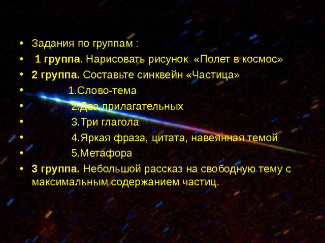 Задания по группам :  1 группа . Нарисовать рисунок «Полет в космос» 2 группа. Составьте синквейн «Частица»  1.Слово-тема  2.Два прилагательных  3.Три глагола  4.Яркая фраза, цитата, навеянная темой  5.Метафора 3 группа. Небольшой рассказ на свободную  тему с максимальным содержанием частиц. 