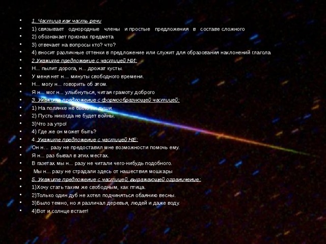 1. Частица как часть речи 1) связывает однородные члены и простые предложения в составе сложного 2) обозначает признак предмета 3) отвечает на вопросы кто? что? 4) вносит различные оттенки в предложение или служит для образования наклонений глагола 2.Укажите предложение с частицей НИ: Н... пылит дорога, н... дрожат кусты. У меня нет н… минуты свободного времени. Н... могу н... говорить об этом. Я н... мог н... улыбнуться, читая грамоту доброго старика. 3. Укажите предложение с формообразующей частицей: 1) На полянке не было ни души. 2) Пусть никогда не будет войны. 3)Что за утро! 4) Где же он может быть? 4. Укажите предложение с частицей НЕ: Он н… разу не предоставил мне возможности помочь ему. Я н... раз бывал в этих местах. В газетах мы н... разу не читали чего-нибудь подобного.  Мы н... разу не страдали здесь от нашествия мошкары 5. Укажите предложение с частицей, выражающей ограничение: 1)Хочу стать таким же свободным, как птица. 2)Только один дуб не хотел подчиняться обаянию весны. 3)Было темно, но я различал деревья, людей и даже воду. 4)Вот и солнце встает!  
