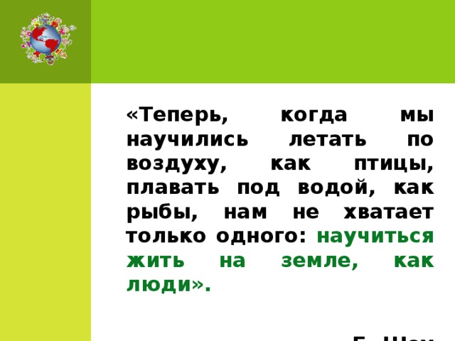 «Теперь, когда мы научились летать по воздуху, как птицы, плавать под водой, как рыбы, нам не хватает только одного: научиться жить на земле, как люди».       Б. Шоу