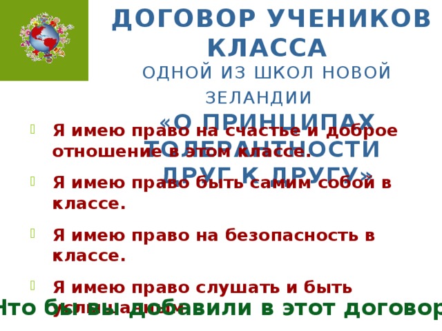 Договор учеников класса  одной из школ Новой Зеландии   « О принципах толерантности  друг к другу» Я имею право на счастье и доброе отношение в этом классе. Я имею право быть самим собой в классе. Я имею право на безопасность в классе. Я имею право слушать и быть услышанным. Я имею право познавать себя в классе. Что бы вы добавили в этот договор?