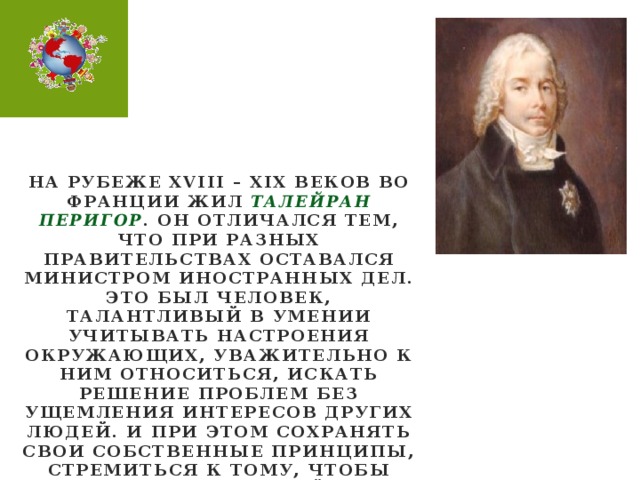 На рубеже XVIII – XIX веков во франции жил ТАЛЕЙРАН ПЕРИГОР . Он отличался тем, что при разных правительствах оставался министром иностранных дел. Это был человек, талантливый в умении учитывать настроения окружающих, уважительно к ним относиться, искать решение проблем без ущемления интересов других людей. И при этом сохранять свои собственные принципы, стремиться к тому, чтобы управлять ситуацией, а не слепо подчиняться обстоятельствам .
