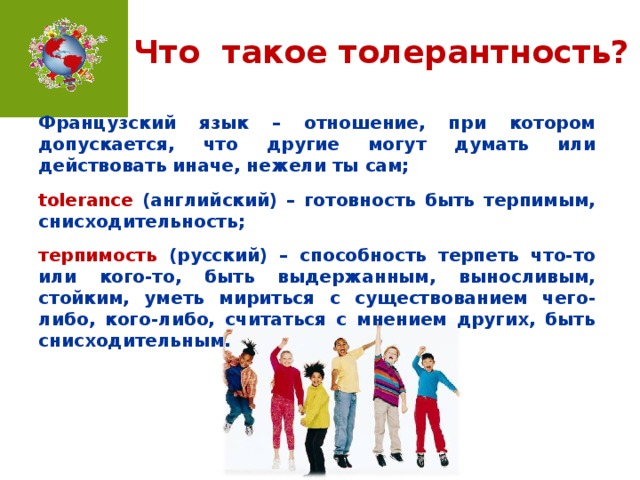 Что такое толерантность? Французский язык – отношение, при котором допускается, что другие могут думать или действовать иначе, нежели ты сам;  tolerance (английский) – готовность быть терпимым, снисходительность;  терпимость  (русский) – способность терпеть что-то или кого-то, быть выдержанным, выносливым, стойким, уметь мириться с существованием чего-либо, кого-либо, считаться с мнением других, быть снисходительным.