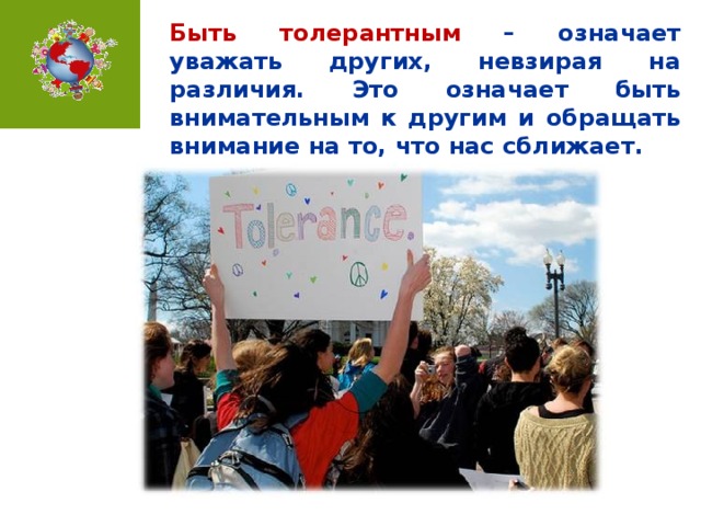 Быть толерантным – означает уважать других, невзирая на различия. Это означает быть внимательным к другим и обращать внимание на то, что нас сближает.