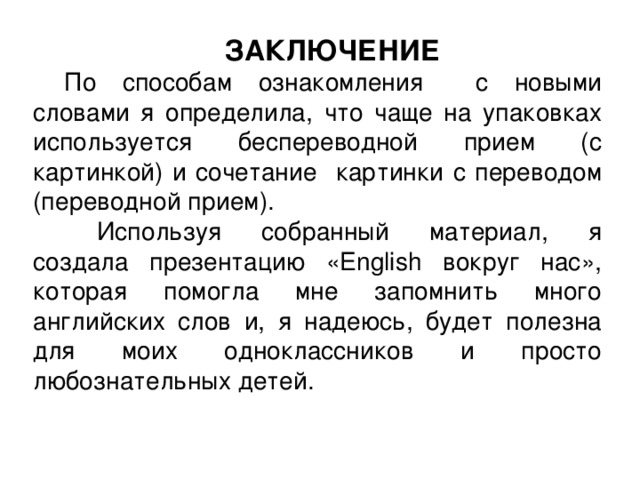 ЗАКЛЮЧЕНИЕ По способам ознакомления с новыми словами я определила, что чаще на упаковках используется беспереводной прием (с картинкой) и сочетание картинки с переводом (переводной прием).  Используя собранный материал, я создала презентацию «Engli sh вокруг нас», которая помогла мне запомнить много английских слов и, я надеюсь, будет полезна для моих одноклассников и просто любознательных детей. 