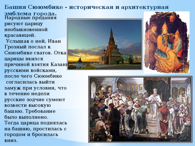 Башня Сююмбике - историческая и архитектурная эмблема города. Народные предания рисуют царицу необыкновенной красавицей.  Услышав о ней, Иван Грозный послал к Сююмбике сватов. Отказ царицы явился причиной взятия Казани русскими войсками, после чего Сююмбике  согласилась выйти замуж при условии, что в течение недели русские зодчие сумеют возвести высокую башню. Требование было выполнено. Тогда царица поднялась на башню, простилась с городом и бросилась вниз. 