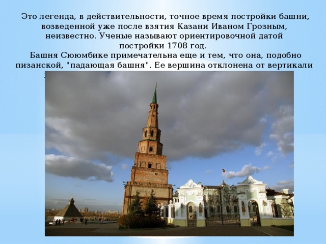  Это легенда, в действительности, точное время постройки башни, возведенной уже после взятия Казани Иваном Грозным, неизвестно. Ученые называют ориентировочной датой постройки 1708 год.  Башня Сююмбике примечательна еще и тем, что она, подобно пизанской, 