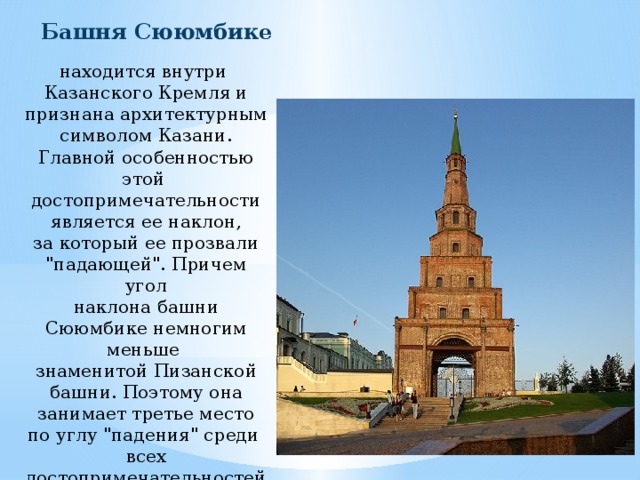 Башня Сююмбике находится внутри Казанского Кремля и признана архитектурным символом Казани. Главной особенностью этой достопримечательности является ее наклон, за который ее прозвали 