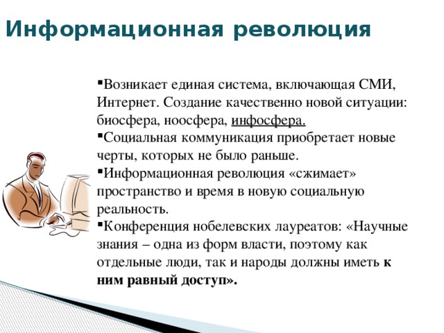 Информационная революция Возникает единая система, включающая СМИ, Интернет. Создание качественно новой ситуации: биосфера, ноосфера, инфосфера. Социальная коммуникация приобретает новые черты, которых не было раньше. Информационная революция «сжимает» пространство и время в новую социальную реальность. Конференция нобелевских лауреатов: «Научные знания – одна из форм власти, поэтому как отдельные люди, так и народы должны иметь к ним равный доступ». 