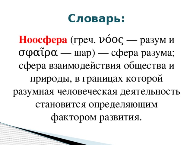 Словарь: Ноосфера (греч. νόος — разум и σφαῖρα — шар) — сфера разума; сфера взаимодействия общества и природы, в границах которой разумная человеческая деятельность становится определяющим фактором развития. 