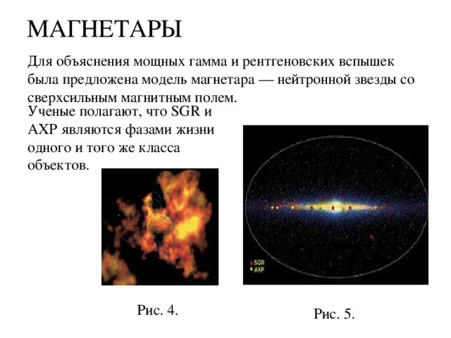 МАГНЕТАРЫ   Для объяснения мощных гамма и рентгеновских вспышек была предложена модель магнетара — нейтронной звезды со сверхсильным магнитным полем. Ученые полагают, что SGR и AXP являются фазами жизни одного и того же класса объектов. Рис. 4. Рис. 5. 