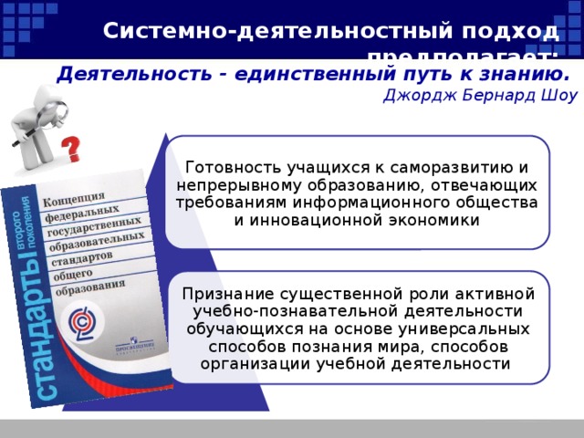 Системно-деятельностный подход предполагает: Деятельность - единственный путь к знанию. Джордж Бернард Шоу Готовность учащихся к саморазвитию и непрерывному образованию, отвечающих требованиям информационного общества и инновационной экономики Признание существенной роли активной учебно-познавательной деятельности обучающихся на основе универсальных способов познания мира, способов организации учебной деятельности