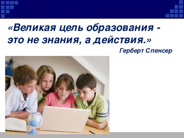 «Великая цель образования - это не знания, а действия.» Герберт Спенсер